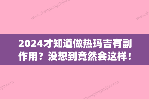 2024才知道做热玛吉有副作用？没想到竟然会这样！(做完热玛吉比较好效果是什么时候)