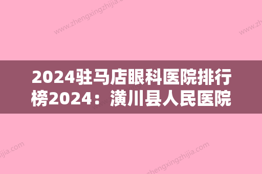 2024驻马店眼科医院排行榜2024：潢川县人民医院、驻马店市中医院	、确山县公疗医