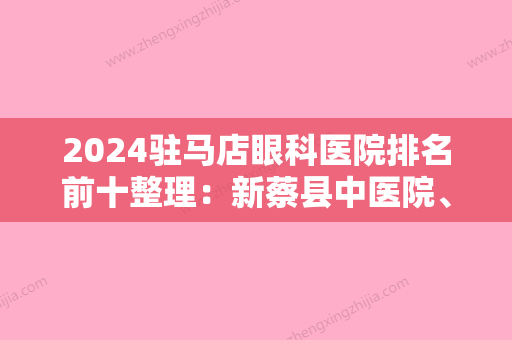 2024驻马店眼科医院排名前十整理：新蔡县中医院、驻马店市第四人民医院	、息