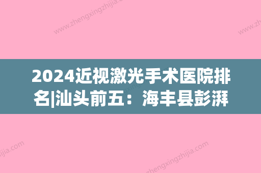 2024近视激光手术医院排名|汕头前五：海丰县彭湃纪念医院、汕头国际眼科中心