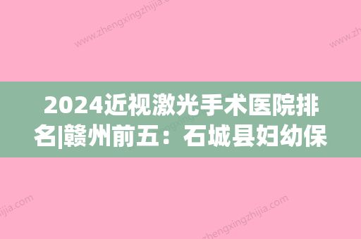 2024近视激光手术医院排名|赣州前五：石城县妇幼保健所、赣县人民医院、定南