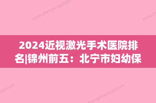 2024近视激光手术医院排名|锦州前五：北宁市妇幼保健院、锦州亚东眼科医院	、