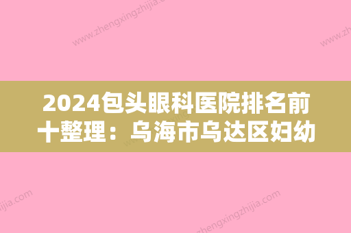 2024包头眼科医院排名前十整理：乌海市乌达区妇幼保健站	、包头市郊区中医院