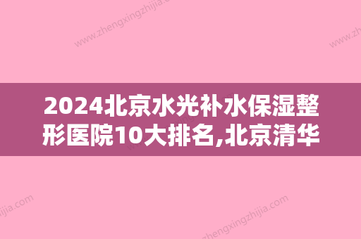 2024北京水光补水保湿整形医院10大排名,北京清华长庚医院整形科举世闻名