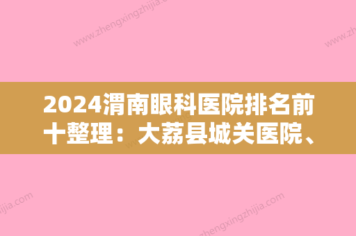 2024渭南眼科医院排名前十整理：大荔县城关医院、韩城市第二人民医院、澄城