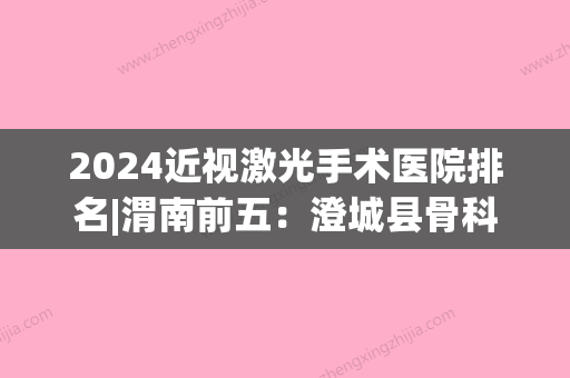 2024近视激光手术医院排名|渭南前五：澄城县骨科医院、韩城市眼科医院、大荔