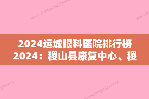 2024运城眼科医院排行榜2024：稷山县康复中心、稷山县骨髓炎医院	、红山机械厂职