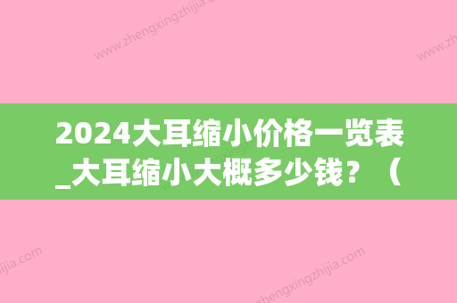 2024大耳缩小价格一览表_大耳缩小大概多少钱？（大耳缩小手术多少钱）