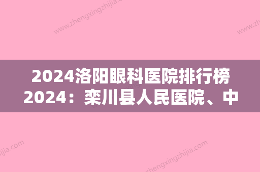 2024洛阳眼科医院排行榜2024：栾川县人民医院、中国建筑第二工程局第二工程公司