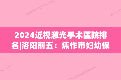 2024近视激光手术医院排名|洛阳前五：焦作市妇幼保健院、洛阳市玻璃厂职工医