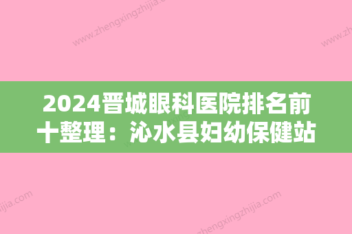 2024晋城眼科医院排名前十整理：沁水县妇幼保健站、晋城市眼科医院、武警8