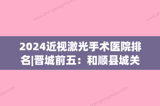 2024近视激光手术医院排名|晋城前五：和顺县城关医院、平遥县人民医院、晋中