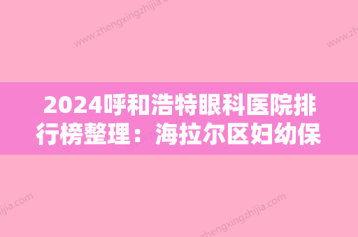 2024呼和浩特眼科医院排行榜整理：海拉尔区妇幼保健站、呼和浩特市三空正骨医院