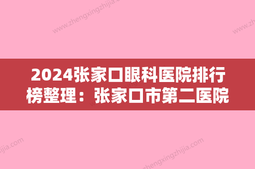 2024张家口眼科医院排行榜整理：张家口市第二医院、张家口市轻工业局职工医院	、