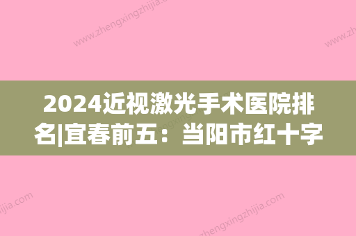 2024近视激光手术医院排名|宜春前五：当阳市红十字医院、宜宾市中医院	、江安