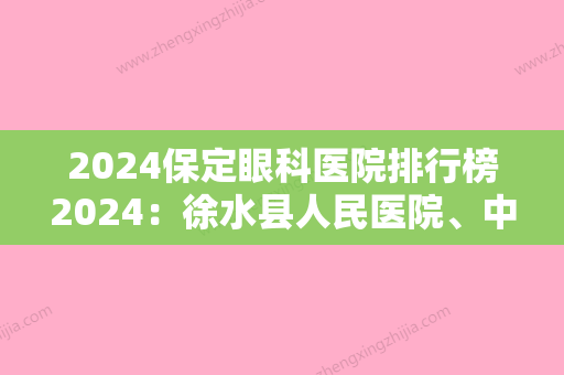 2024保定眼科医院排行榜2024：徐水县人民医院	、中国人民解放军51036部队医院、满城