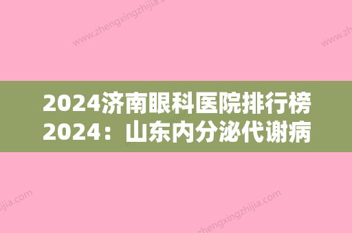 2024济南眼科医院排行榜2024：山东内分泌代谢病医院、山东推土机总厂医院、济南