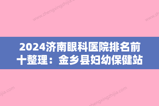 2024济南眼科医院排名前十整理：金乡县妇幼保健站、山东省总队医院、济南市