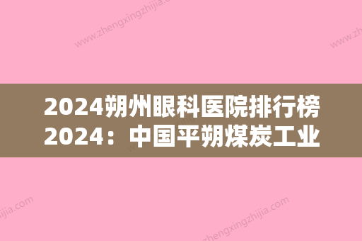 2024朔州眼科医院排行榜2024：中国平朔煤炭工业公司医院、怀仁县眼科医院、朔州