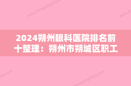 2024朔州眼科医院排名前十整理：朔州市朔城区职工医院、朔州市中医精神病医