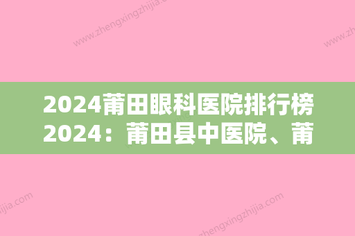 2024莆田眼科医院排行榜2024：莆田县中医院、莆田市涵江医院	、莆田县精神病防治