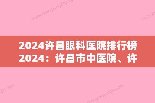 2024许昌眼科医院排行榜2024：许昌市中医院、许昌县妇幼保健院	、许昌市建安医院