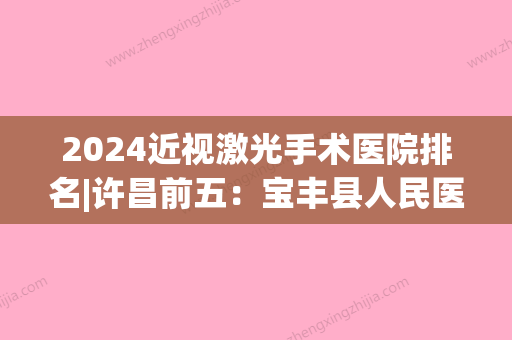 2024近视激光手术医院排名|许昌前五：宝丰县人民医院、许昌县妇幼保健院、许