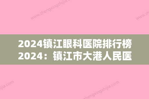 2024镇江眼科医院排行榜2024：镇江市大港人民医院、镇江市医院	、镇江市民政局精