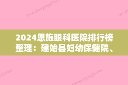 2024恩施眼科医院排行榜整理：建始县妇幼保健院、利川市妇幼保健所	、恩施州精神