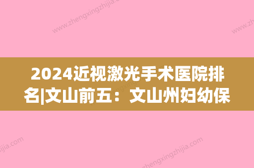 2024近视激光手术医院排名|文山前五：文山州妇幼保健院、富宁县人民医院、文