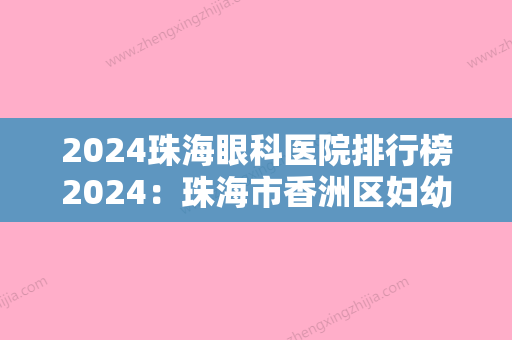 2024珠海眼科医院排行榜2024：珠海市香洲区妇幼保健院、珠海市金鼎医院、珠海市