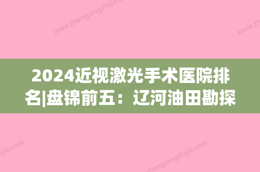 2024近视激光手术医院排名|盘锦前五：辽河油田勘探局钻井一公司职工医院、盘