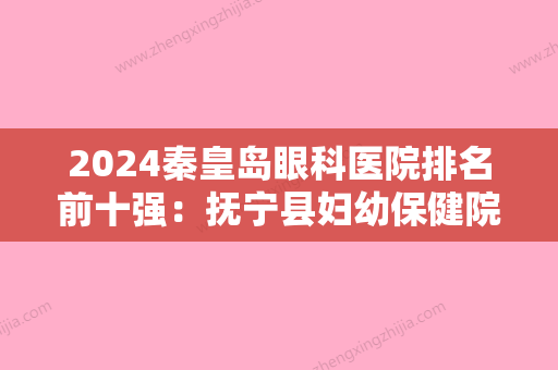 2024秦皇岛眼科医院排名前十强：抚宁县妇幼保健院	、秦皇岛市友谊医院、秦皇岛市