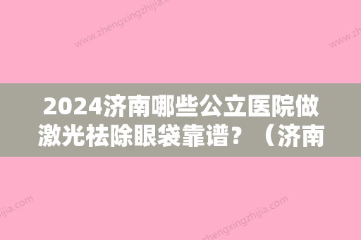 2024济南哪些公立医院做激光祛除眼袋靠谱？（济南眼睛激光手术比较好的医院）