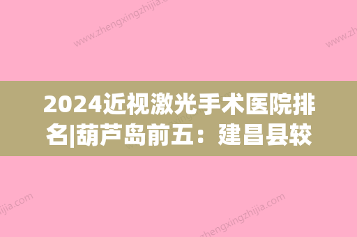 2024近视激光手术医院排名|葫芦岛前五：建昌县较好医院、兴城市中医院、葫芦