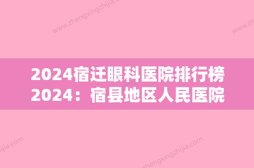 2024宿迁眼科医院排行榜2024：宿县地区人民医院、宿州市中医院、中煤三建公司职