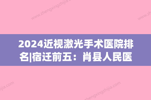 2024近视激光手术医院排名|宿迁前五：肖县人民医院、宿州市中医院、宿州市第