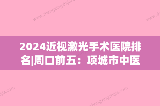 2024近视激光手术医院排名|周口前五：项城市中医院、扶沟县人民医院、太康县