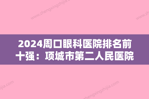 2024周口眼科医院排名前十强：项城市第二人民医院、周口市眼科医院、太康县人民