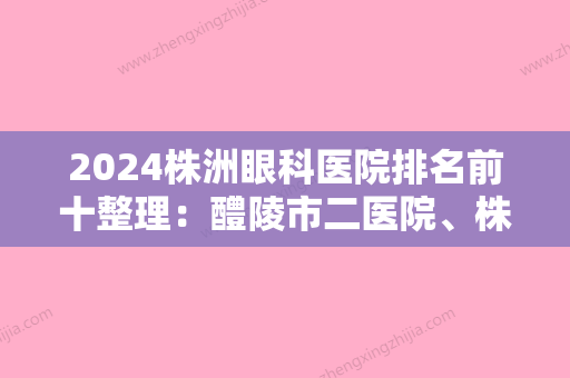 2024株洲眼科医院排名前十整理：醴陵市二医院、株洲冶炼厂职工医院、航空工