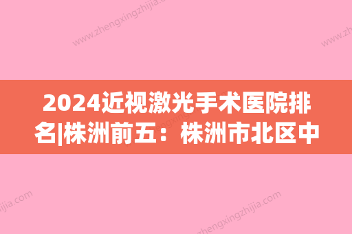 2024近视激光手术医院排名|株洲前五：株洲市北区中医痔瘘医院、炎陵县人民医