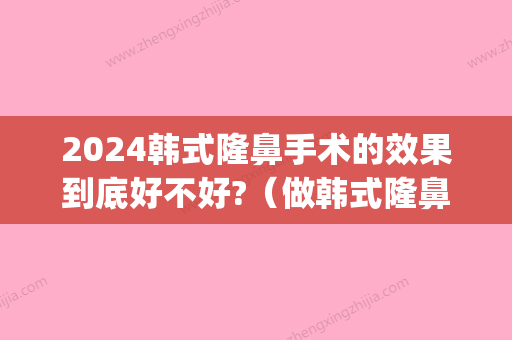 2024韩式隆鼻手术的效果到底好不好?（做韩式隆鼻）(韩式隆鼻好吗)