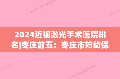 2024近视激光手术医院排名|枣庄前五：枣庄市妇幼保健医院、枣庄市王开结核病