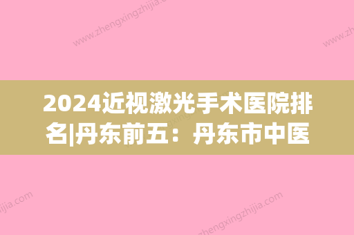 2024近视激光手术医院排名|丹东前五：丹东市中医院、丹东市结核病防治所、丹