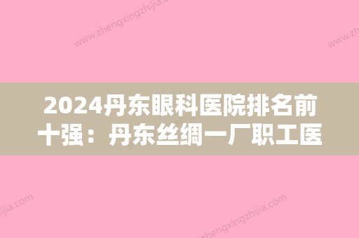 2024丹东眼科医院排名前十强：丹东丝绸一厂职工医院、凤城市较好人民医院、丹东