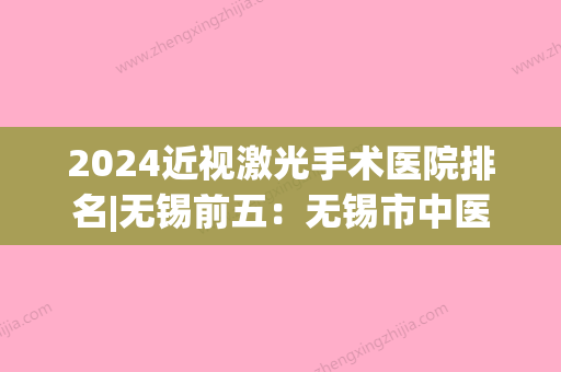 2024近视激光手术医院排名|无锡前五：无锡市中医院、宜兴市皮肤病防治所	、无