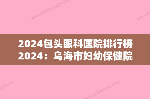 2024包头眼科医院排行榜2024：乌海市妇幼保健院、包头市糖厂职工医院	、包头市第