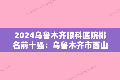 2024乌鲁木齐眼科医院排名前十强：乌鲁木齐市西山医院、新疆老年病医院、新疆残