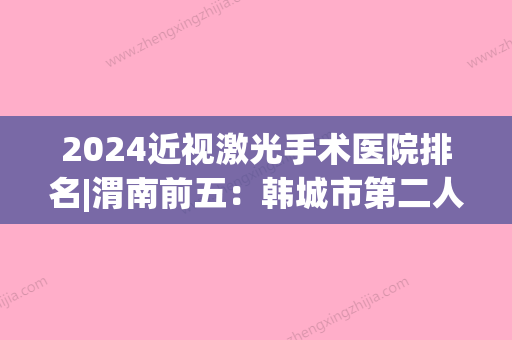 2024近视激光手术医院排名|渭南前五：韩城市第二人民医院、华阴市妇幼保健站