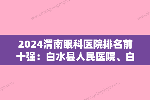 2024渭南眼科医院排名前十强：白水县人民医院、白水县尧禾中心医院、富平县妇幼